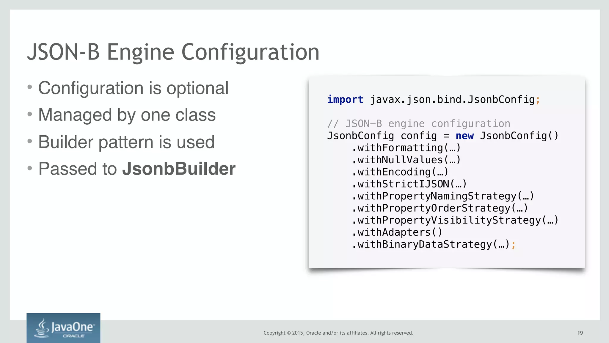 Copyright © 2015, Oracle and/or its affiliates. All rights reserved. 1919
JSON-B Engine Configuration
import javax.json.bind.JsonbConfig;
// JSON-B engine configuration
JsonbConfig config = new JsonbConfig()
.withFormatting(…)
.withNullValues(…)
.withEncoding(…)
.withStrictIJSON(…)
.withPropertyNamingStrategy(…)
.withPropertyOrderStrategy(…)
.withPropertyVisibilityStrategy(…) 
.withAdapters()
.withBinaryDataStrategy(…);
• Configuration is optional
• Managed by one class
• Builder pattern is used
• Passed to JsonbBuilder
 