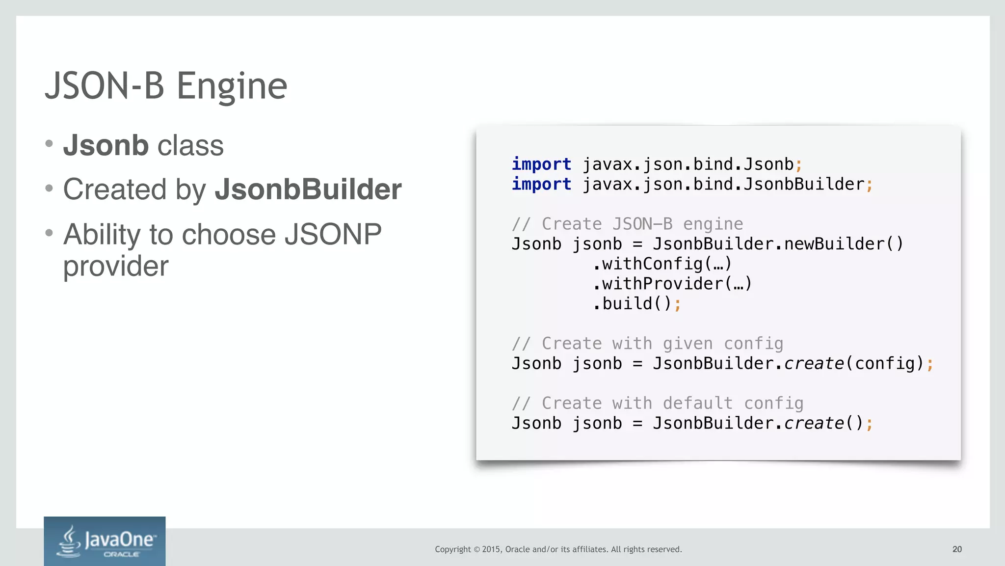 Copyright © 2015, Oracle and/or its affiliates. All rights reserved. 2020
JSON-B Engine
• Jsonb class
• Created by JsonbBuilder
• Ability to choose JSONP
provider
import javax.json.bind.Jsonb;
import javax.json.bind.JsonbBuilder;
// Create JSON-B engine
Jsonb jsonb = JsonbBuilder.newBuilder() 
.withConfig(…) 
.withProvider(…) 
.build();
// Create with given config
Jsonb jsonb = JsonbBuilder.create(config);
// Create with default config
Jsonb jsonb = JsonbBuilder.create();
 