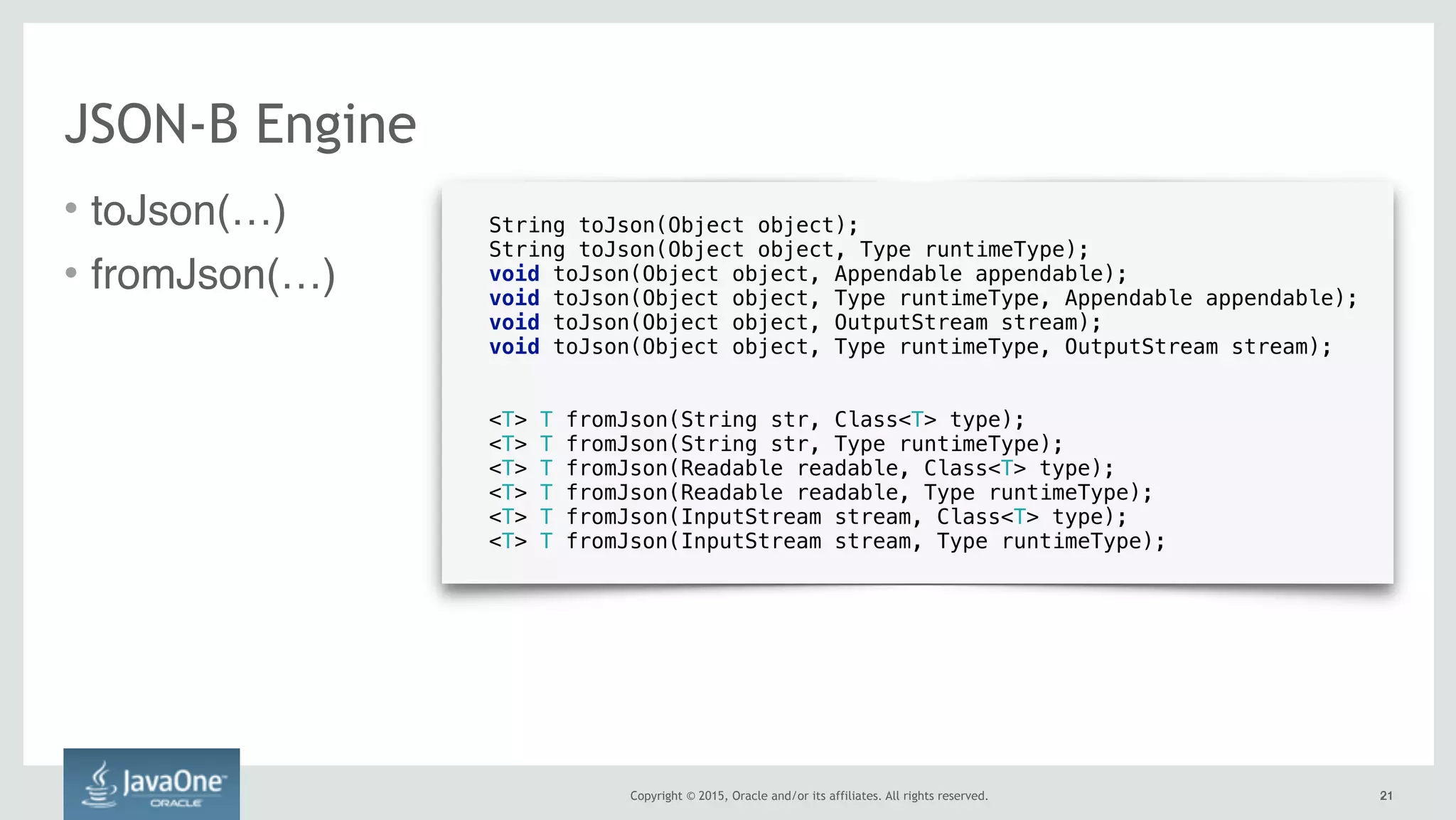 Copyright © 2015, Oracle and/or its affiliates. All rights reserved.
• toJson(…)
• fromJson(…)
2121
JSON-B Engine
String toJson(Object object);
String toJson(Object object, Type runtimeType);
void toJson(Object object, Appendable appendable);
void toJson(Object object, Type runtimeType, Appendable appendable);
void toJson(Object object, OutputStream stream);
void toJson(Object object, Type runtimeType, OutputStream stream);
<T> T fromJson(String str, Class<T> type);
<T> T fromJson(String str, Type runtimeType);
<T> T fromJson(Readable readable, Class<T> type);
<T> T fromJson(Readable readable, Type runtimeType);
<T> T fromJson(InputStream stream, Class<T> type);
<T> T fromJson(InputStream stream, Type runtimeType);
 