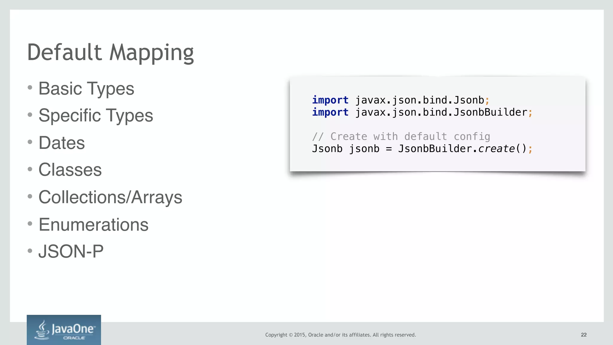 Copyright © 2015, Oracle and/or its affiliates. All rights reserved. 2222
Default Mapping
• Basic Types
• Specific Types
• Dates
• Classes
• Collections/Arrays
• Enumerations
• JSON-P
import javax.json.bind.Jsonb;
import javax.json.bind.JsonbBuilder;
// Create with default config
Jsonb jsonb = JsonbBuilder.create();
 