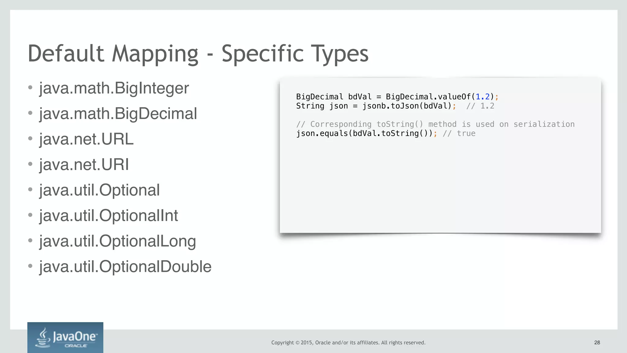 Copyright © 2015, Oracle and/or its affiliates. All rights reserved. 2828
Default Mapping - Specific Types
• java.math.BigInteger
• java.math.BigDecimal
• java.net.URL
• java.net.URI
• java.util.Optional
• java.util.OptionalInt
• java.util.OptionalLong
• java.util.OptionalDouble
BigDecimal bdVal = BigDecimal.valueOf(1.2);
String json = jsonb.toJson(bdVal); // 1.2 
// Corresponding toString() method is used on serialization 
json.equals(bdVal.toString()); // true
 