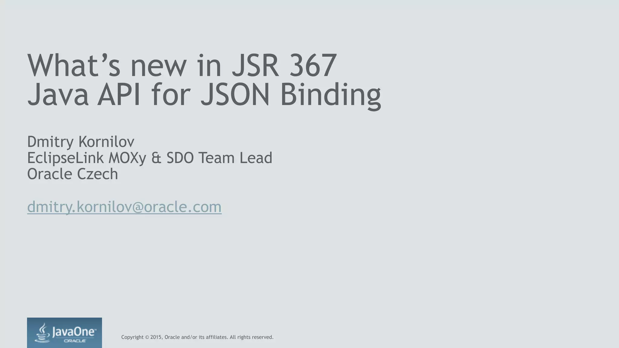 Copyright © 2015, Oracle and/or its affiliates. All rights reserved.
What’s new in JSR 367
Java API for JSON Binding
Dmitry Kornilov
EclipseLink MOXy & SDO Team Lead
Oracle Czech
dmitry.kornilov@oracle.com
 