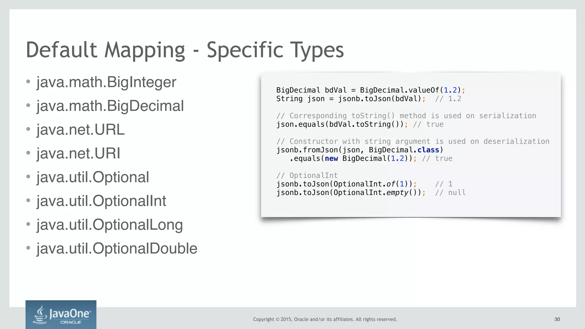 Copyright © 2015, Oracle and/or its affiliates. All rights reserved. 3030
Default Mapping - Specific Types
• java.math.BigInteger
• java.math.BigDecimal
• java.net.URL
• java.net.URI
• java.util.Optional
• java.util.OptionalInt
• java.util.OptionalLong
• java.util.OptionalDouble
BigDecimal bdVal = BigDecimal.valueOf(1.2);
String json = jsonb.toJson(bdVal); // 1.2 
// Corresponding toString() method is used on serialization 
json.equals(bdVal.toString()); // true
// Constructor with string argument is used on deserialization 
jsonb.fromJson(json, BigDecimal.class)
.equals(new BigDecimal(1.2)); // true
// OptionalInt
jsonb.toJson(OptionalInt.of(1)); // 1
jsonb.toJson(OptionalInt.empty()); // null
 