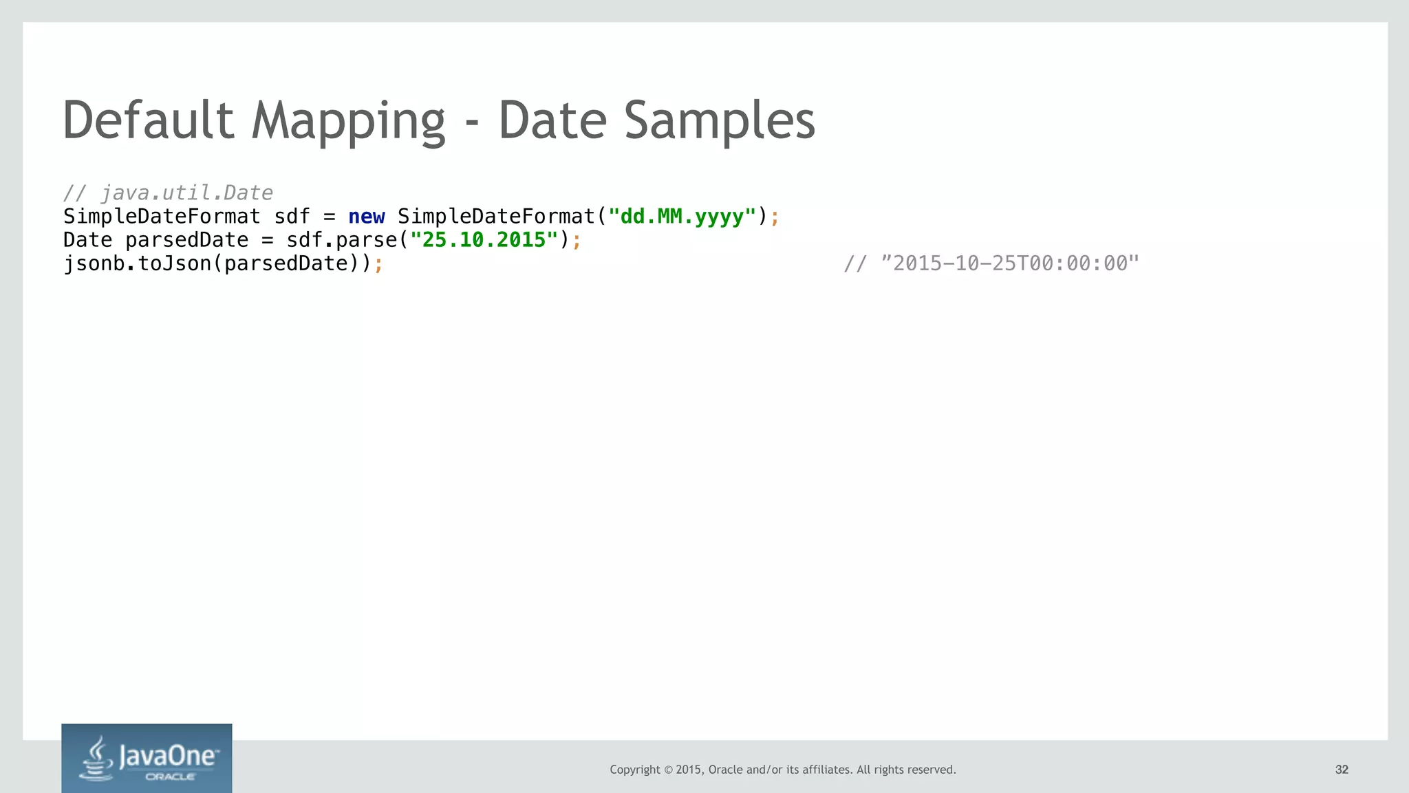 Copyright © 2015, Oracle and/or its affiliates. All rights reserved. 3232
// java.util.Date 
SimpleDateFormat sdf = new SimpleDateFormat("dd.MM.yyyy"); 
Date parsedDate = sdf.parse("25.10.2015"); 
jsonb.toJson(parsedDate)); // ”2015-10-25T00:00:00"
Default Mapping - Date Samples
 