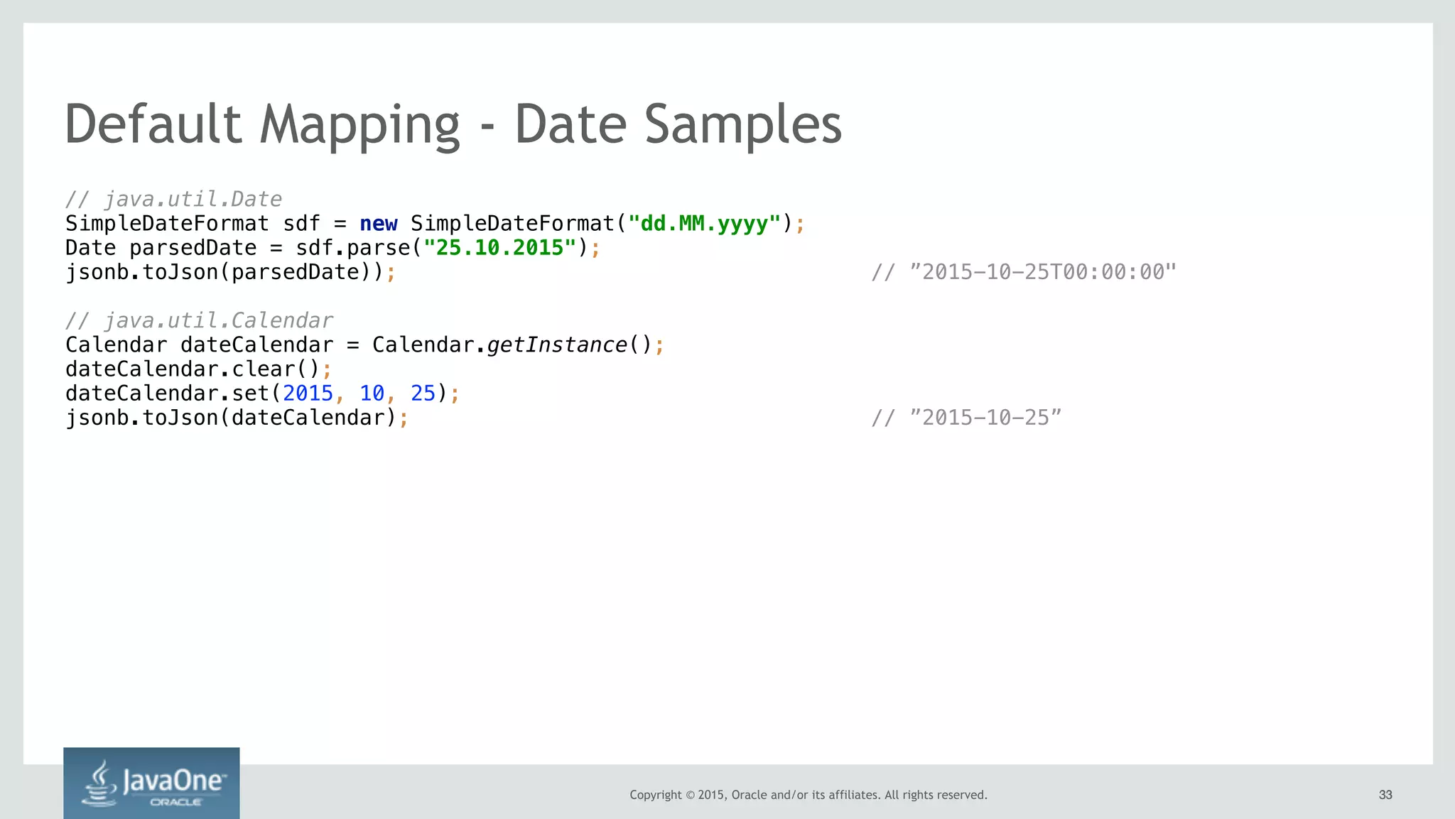 Copyright © 2015, Oracle and/or its affiliates. All rights reserved. 3333
// java.util.Date 
SimpleDateFormat sdf = new SimpleDateFormat("dd.MM.yyyy"); 
Date parsedDate = sdf.parse("25.10.2015"); 
jsonb.toJson(parsedDate)); // ”2015-10-25T00:00:00"
// java.util.Calendar 
Calendar dateCalendar = Calendar.getInstance(); 
dateCalendar.clear(); 
dateCalendar.set(2015, 10, 25);
jsonb.toJson(dateCalendar); // ”2015-10-25”
Default Mapping - Date Samples
 