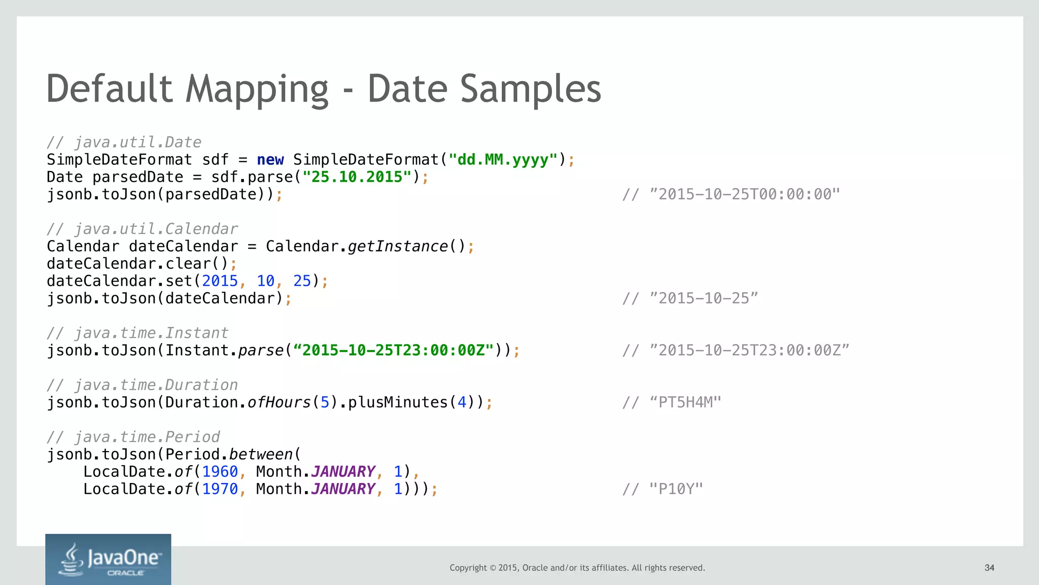 Copyright © 2015, Oracle and/or its affiliates. All rights reserved. 3434
// java.util.Date 
SimpleDateFormat sdf = new SimpleDateFormat("dd.MM.yyyy"); 
Date parsedDate = sdf.parse("25.10.2015"); 
jsonb.toJson(parsedDate)); // ”2015-10-25T00:00:00"
// java.util.Calendar 
Calendar dateCalendar = Calendar.getInstance(); 
dateCalendar.clear(); 
dateCalendar.set(2015, 10, 25);
jsonb.toJson(dateCalendar); // ”2015-10-25”
// java.time.Instant 
jsonb.toJson(Instant.parse(“2015-10-25T23:00:00Z")); // ”2015-10-25T23:00:00Z”
// java.time.Duration 
jsonb.toJson(Duration.ofHours(5).plusMinutes(4)); // “PT5H4M"
// java.time.Period 
jsonb.toJson(Period.between(
LocalDate.of(1960, Month.JANUARY, 1),
LocalDate.of(1970, Month.JANUARY, 1))); // "P10Y"
Default Mapping - Date Samples
 