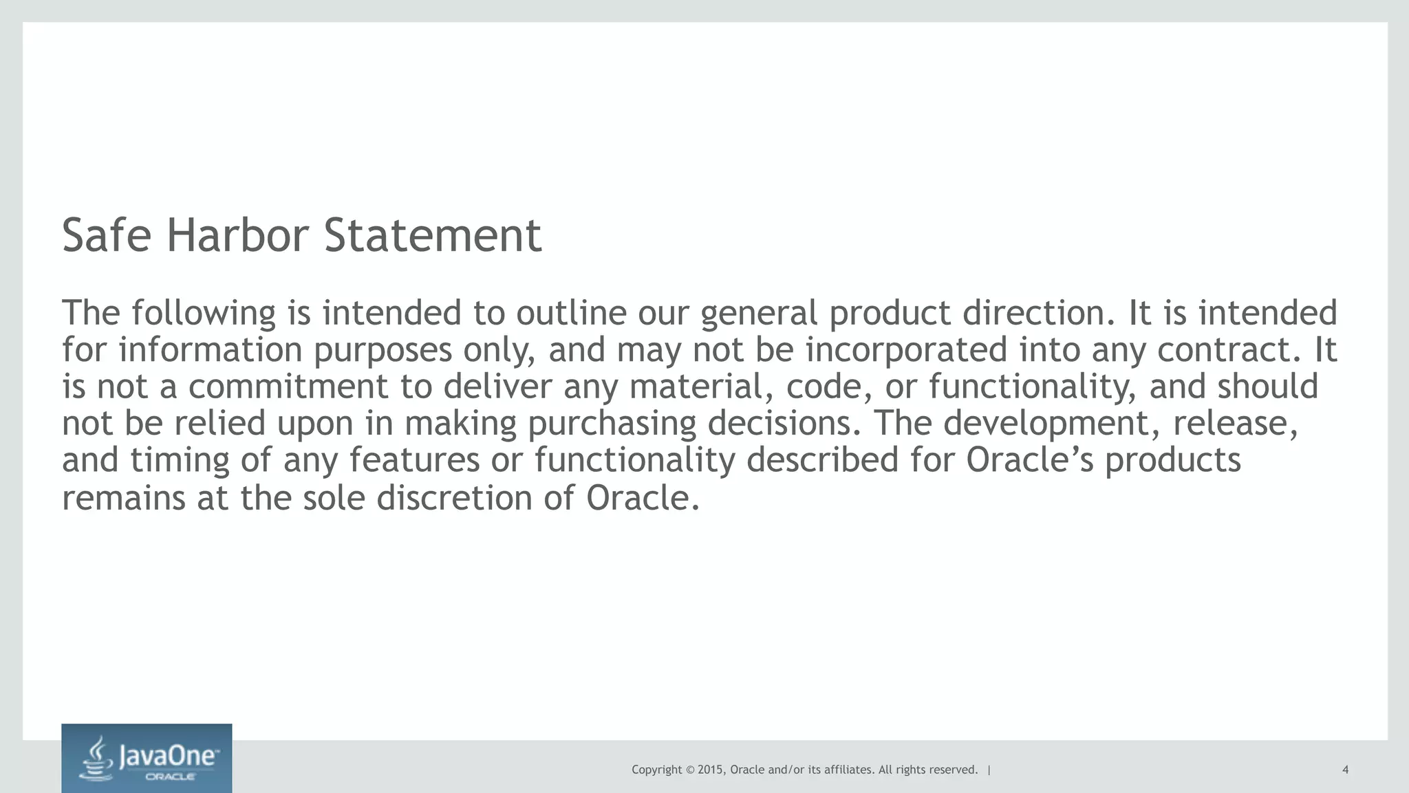 Copyright © 2015, Oracle and/or its affiliates. All rights reserved. |
Safe Harbor Statement
The following is intended to outline our general product direction. It is intended
for information purposes only, and may not be incorporated into any contract. It
is not a commitment to deliver any material, code, or functionality, and should
not be relied upon in making purchasing decisions. The development, release,
and timing of any features or functionality described for Oracle’s products
remains at the sole discretion of Oracle.
4
 