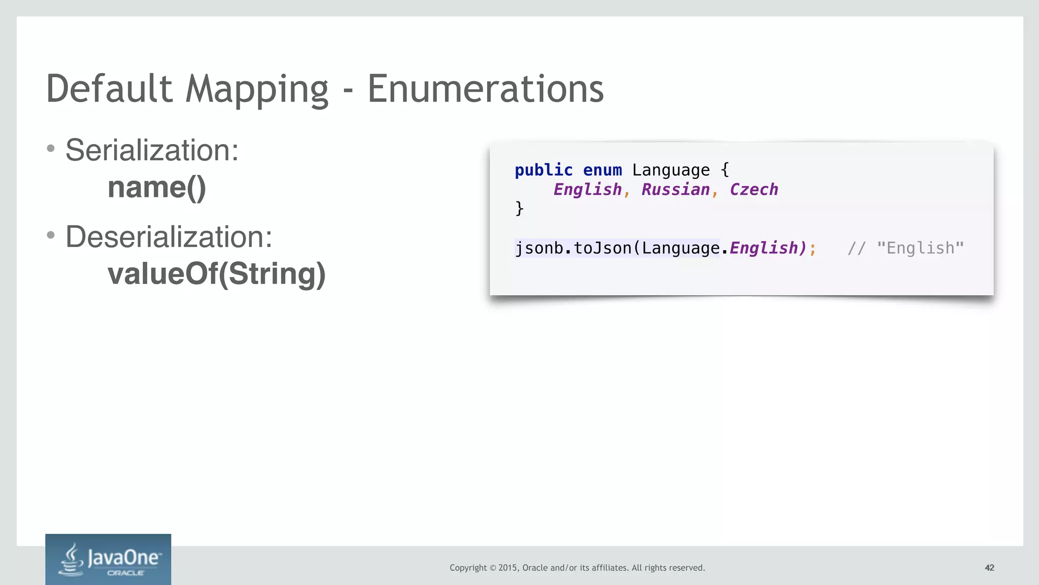 Copyright © 2015, Oracle and/or its affiliates. All rights reserved. 4242
public enum Language { 
English, Russian, Czech 
}
jsonb.toJson(Language.English); // "English" 
Default Mapping - Enumerations
• Serialization:  
name()
• Deserialization:  
valueOf(String)
 