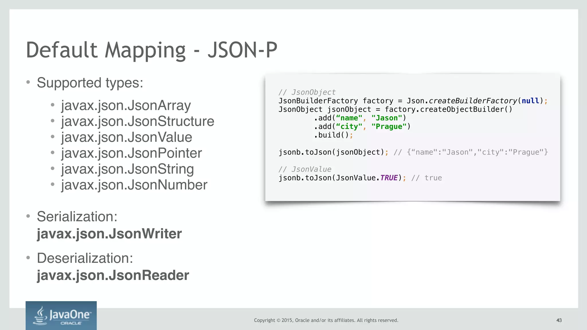 Copyright © 2015, Oracle and/or its affiliates. All rights reserved. 4343
// JsonObject
JsonBuilderFactory factory = Json.createBuilderFactory(null); 
JsonObject jsonObject = factory.createObjectBuilder() 
.add(“name", "Jason") 
.add(“city", "Prague") 
.build(); 
 
jsonb.toJson(jsonObject); // {“name":"Jason","city":"Prague"}
// JsonValue 
jsonb.toJson(JsonValue.TRUE); // true
Default Mapping - JSON-P
• Supported types:
• javax.json.JsonArray
• javax.json.JsonStructure
• javax.json.JsonValue
• javax.json.JsonPointer
• javax.json.JsonString
• javax.json.JsonNumber
• Serialization:  
javax.json.JsonWriter
• Deserialization: 
javax.json.JsonReader
 