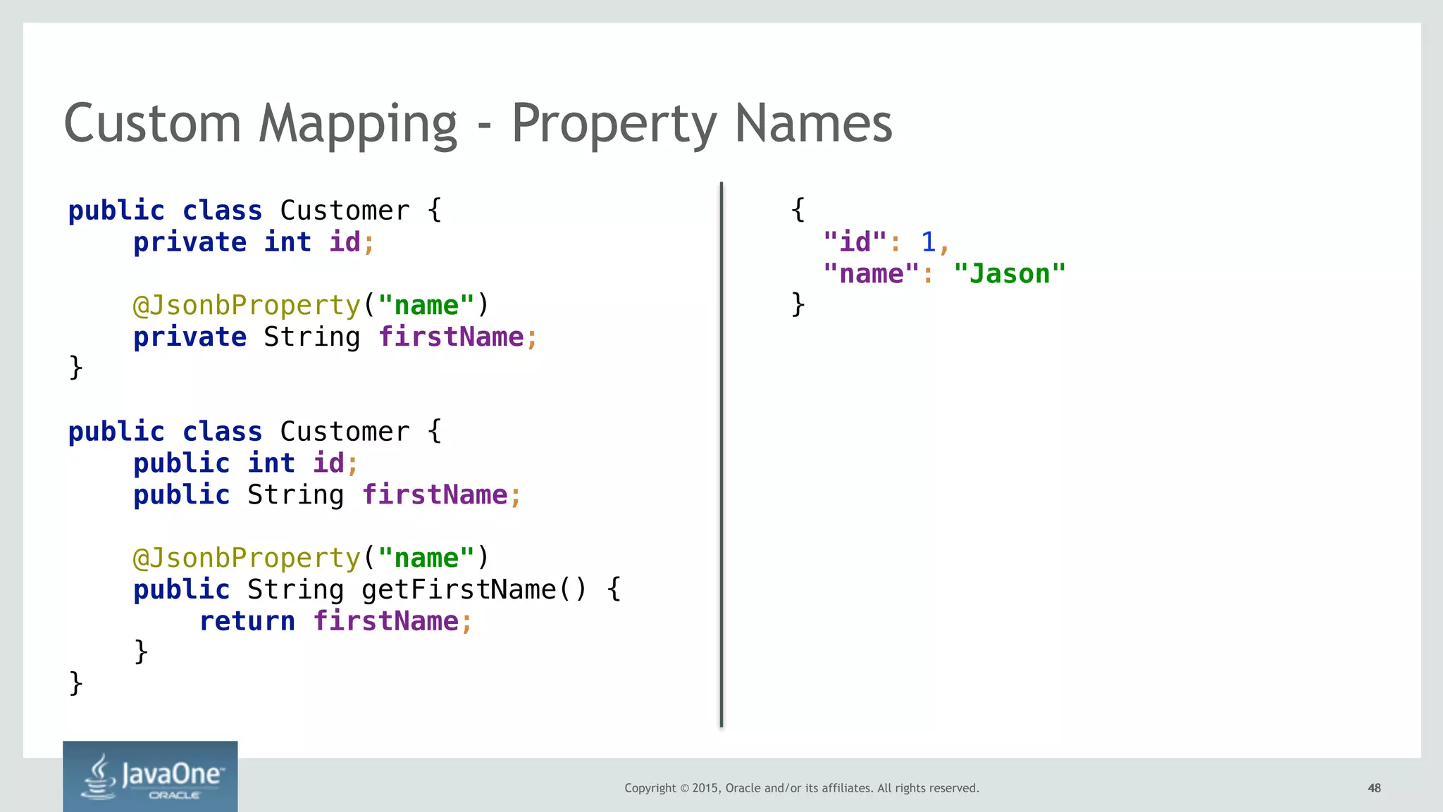 Copyright © 2015, Oracle and/or its affiliates. All rights reserved. 4848
Custom Mapping - Property Names
public class Customer { 
private int id; 
@JsonbProperty("name")
private String firstName; 
}
public class Customer { 
public int id; 
public String firstName; 
 
@JsonbProperty("name") 
public String getFirstName() { 
return firstName; 
} 
}
{ 
"id": 1,  
"name": "Jason" 
}
 