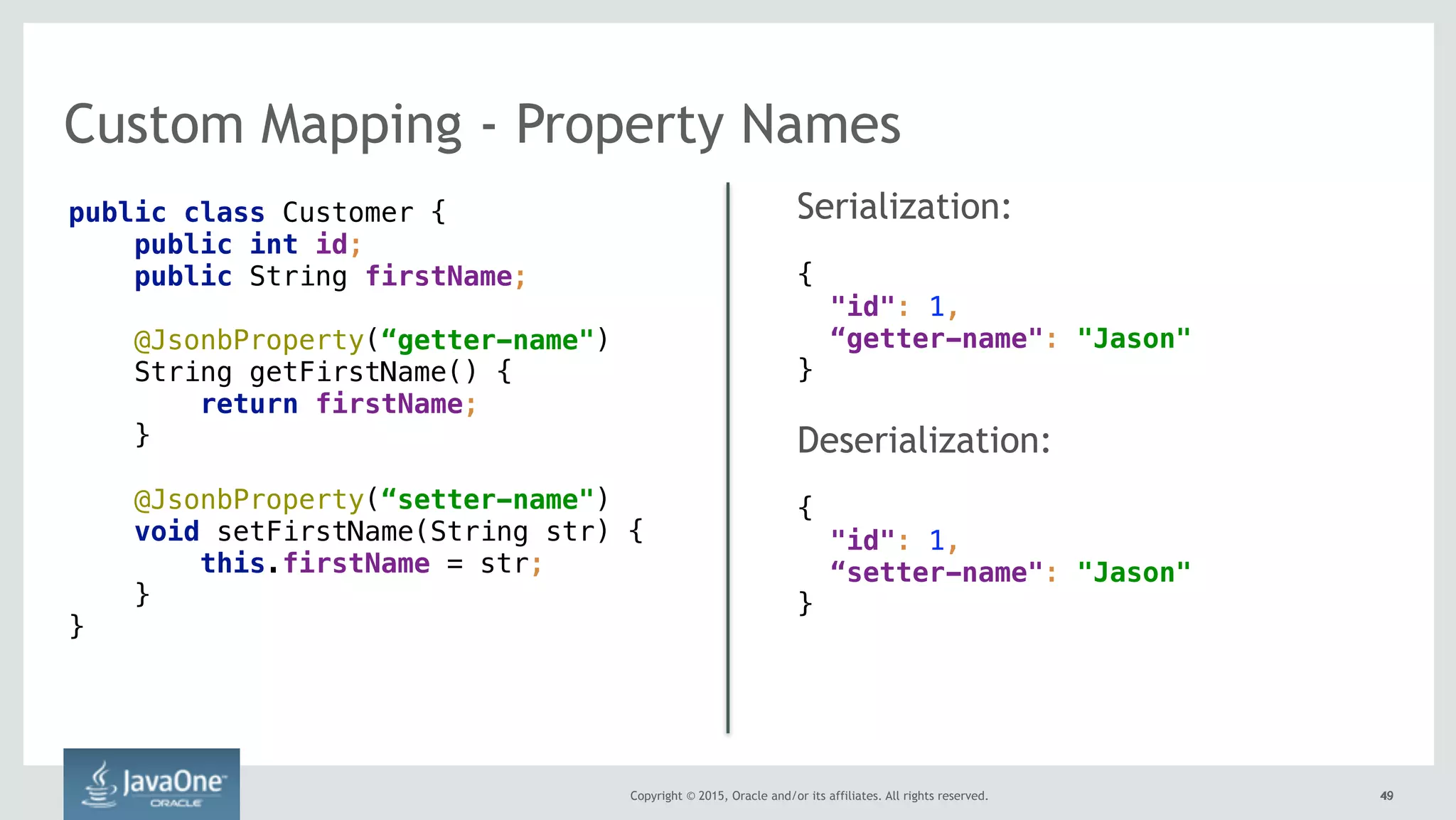 Copyright © 2015, Oracle and/or its affiliates. All rights reserved. 4949
Custom Mapping - Property Names
public class Customer { 
public int id; 
public String firstName; 
 
@JsonbProperty(“getter-name") 
String getFirstName() { 
return firstName; 
} 
 
@JsonbProperty(“setter-name") 
void setFirstName(String str) { 
this.firstName = str; 
} 
}
Serialization:
{ 
"id": 1,  
“getter-name": "Jason" 
}
Deserialization:
{ 
"id": 1,  
“setter-name": "Jason" 
}
 