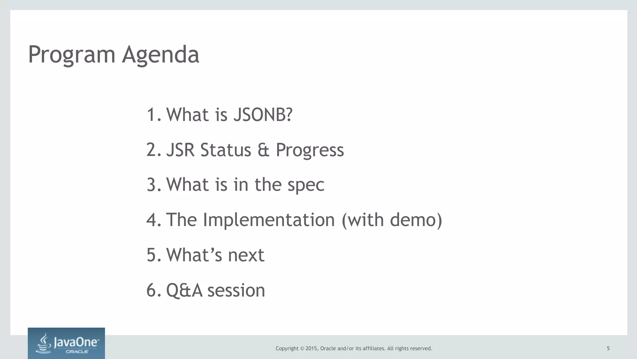 Copyright © 2015, Oracle and/or its affiliates. All rights reserved. 5
Program Agenda
1. What is JSONB?
2. JSR Status & Progress
3. What is in the spec
4. The Implementation (with demo)
5. What’s next
6. Q&A session
 