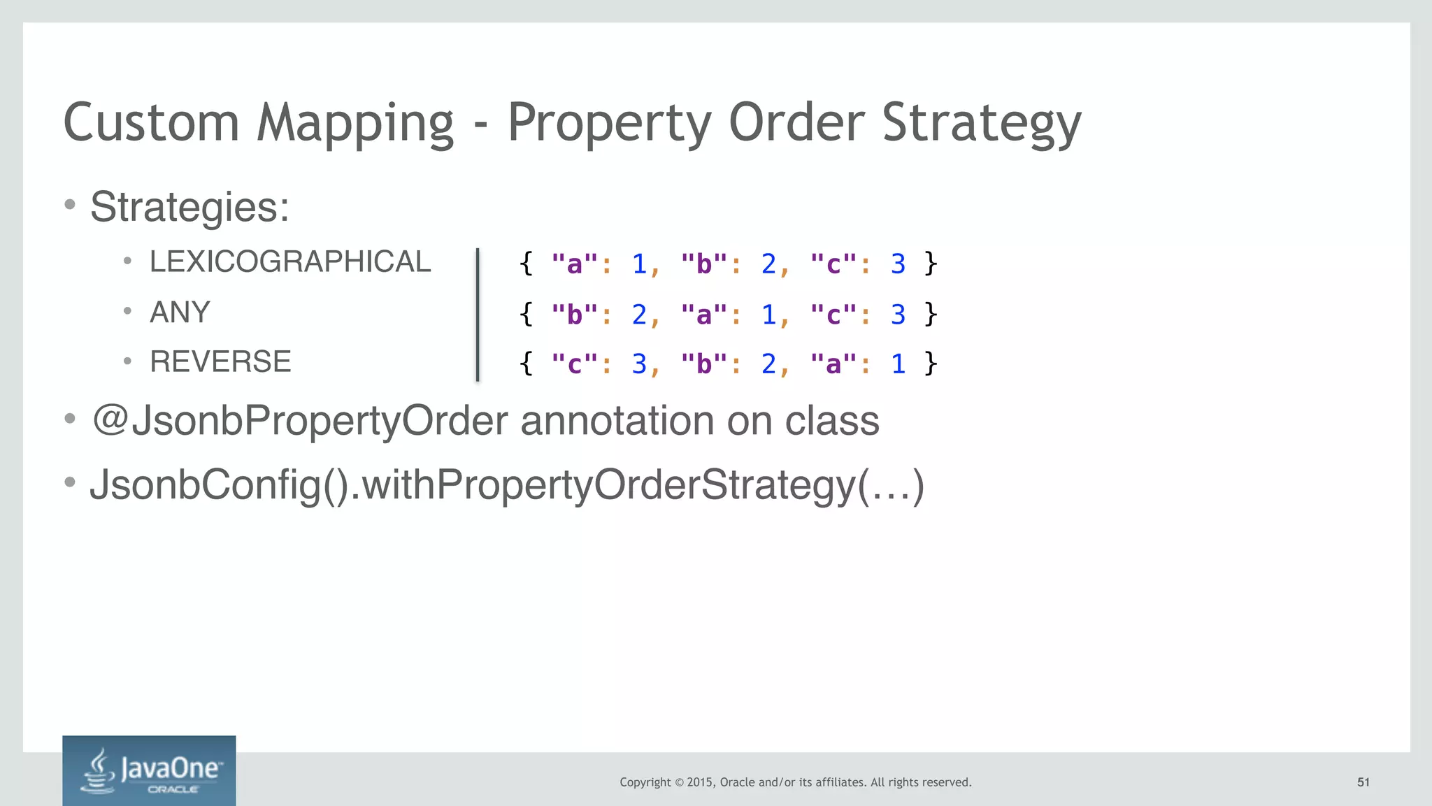 Copyright © 2015, Oracle and/or its affiliates. All rights reserved. 5151
Custom Mapping - Property Order Strategy
• Strategies:
• LEXICOGRAPHICAL
• ANY
• REVERSE
• @JsonbPropertyOrder annotation on class
• JsonbConfig().withPropertyOrderStrategy(…)
{ "a": 1, "b": 2, "c": 3 }
{ "b": 2, "a": 1, "c": 3 }
{ "c": 3, "b": 2, "a": 1 }
 