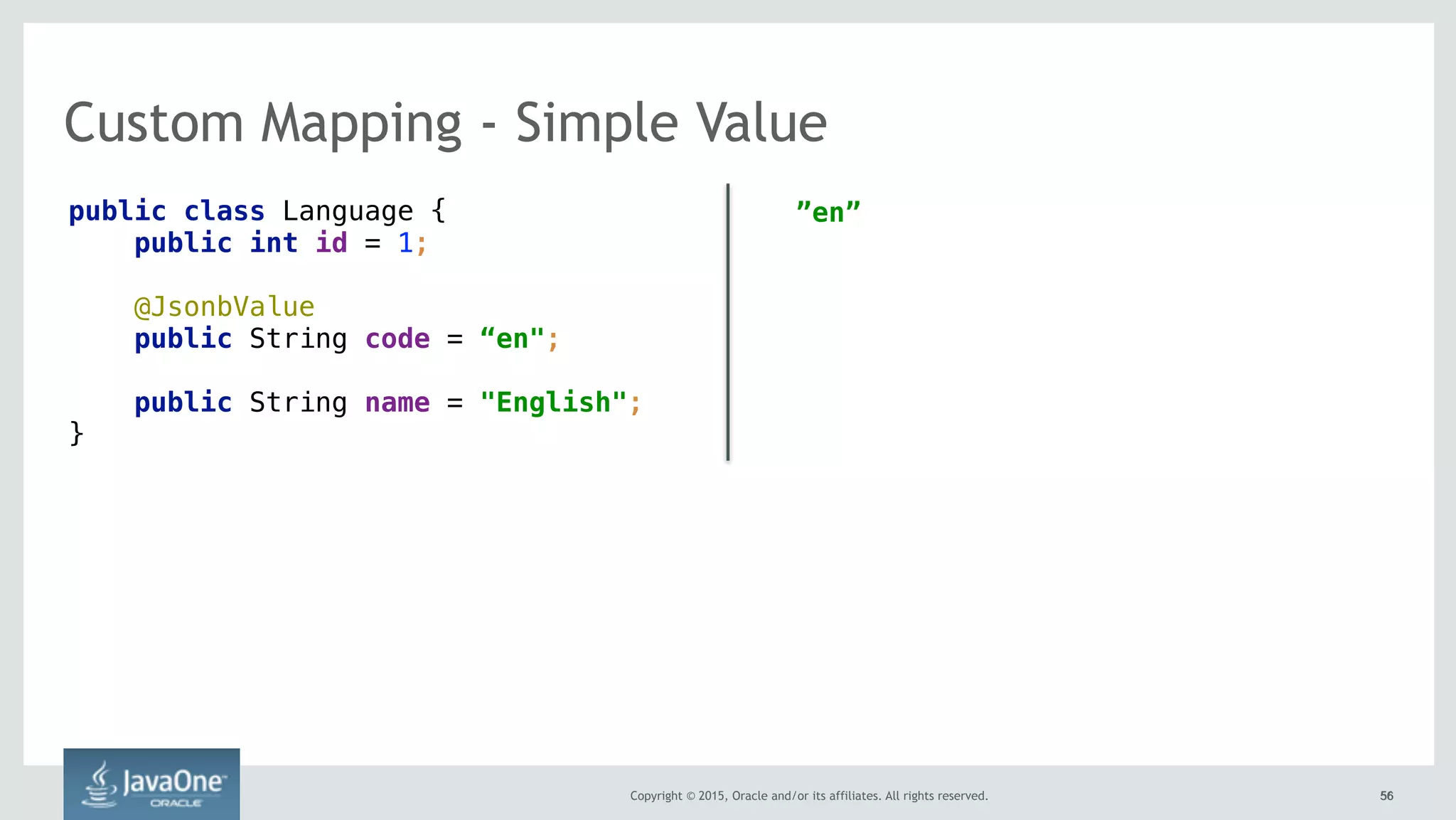 Copyright © 2015, Oracle and/or its affiliates. All rights reserved. 5656
Custom Mapping - Simple Value
public class Language {
public int id = 1;
@JsonbValue
public String code = “en";
public String name = "English";
}
”en”
 
