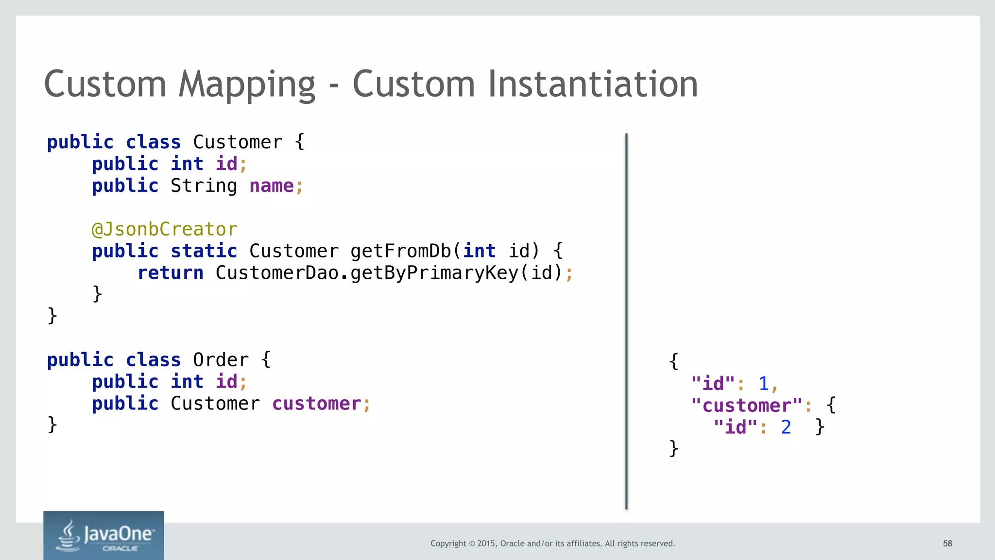 Copyright © 2015, Oracle and/or its affiliates. All rights reserved. 5858
Custom Mapping - Custom Instantiation
public class Customer {
public int id;
public String name;
@JsonbCreator 
public static Customer getFromDb(int id) {
return CustomerDao.getByPrimaryKey(id);
}
}
public class Order {
public int id;
public Customer customer;
}
{ 
"id": 1,
"customer": {
"id": 2 }
}
 