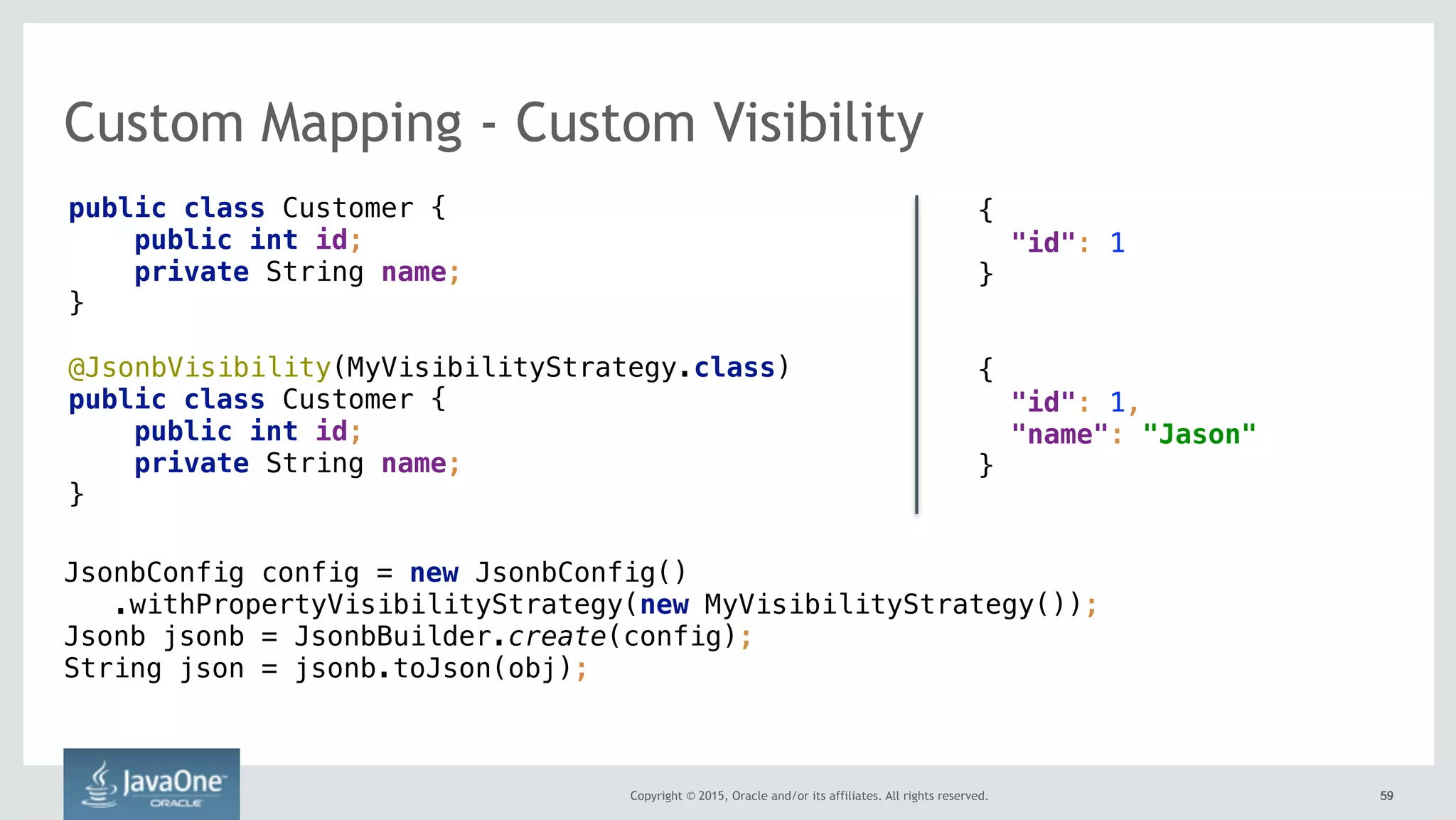 Copyright © 2015, Oracle and/or its affiliates. All rights reserved. 5959
Custom Mapping - Custom Visibility
public class Customer {
public int id;
private String name;
}
@JsonbVisibility(MyVisibilityStrategy.class)
public class Customer {
public int id;
private String name;
}
{ 
"id": 1
}
{ 
"id": 1,
"name": "Jason"
}
JsonbConfig config = new JsonbConfig() 
.withPropertyVisibilityStrategy(new MyVisibilityStrategy()); 
Jsonb jsonb = JsonbBuilder.create(config); 
String json = jsonb.toJson(obj);
 