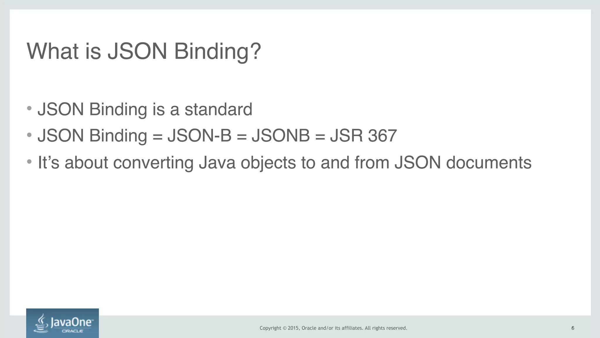 Copyright © 2015, Oracle and/or its affiliates. All rights reserved. 6
• JSON Binding is a standard
• JSON Binding = JSON-B = JSONB = JSR 367
• It’s about converting Java objects to and from JSON documents
What is JSON Binding?
6
 