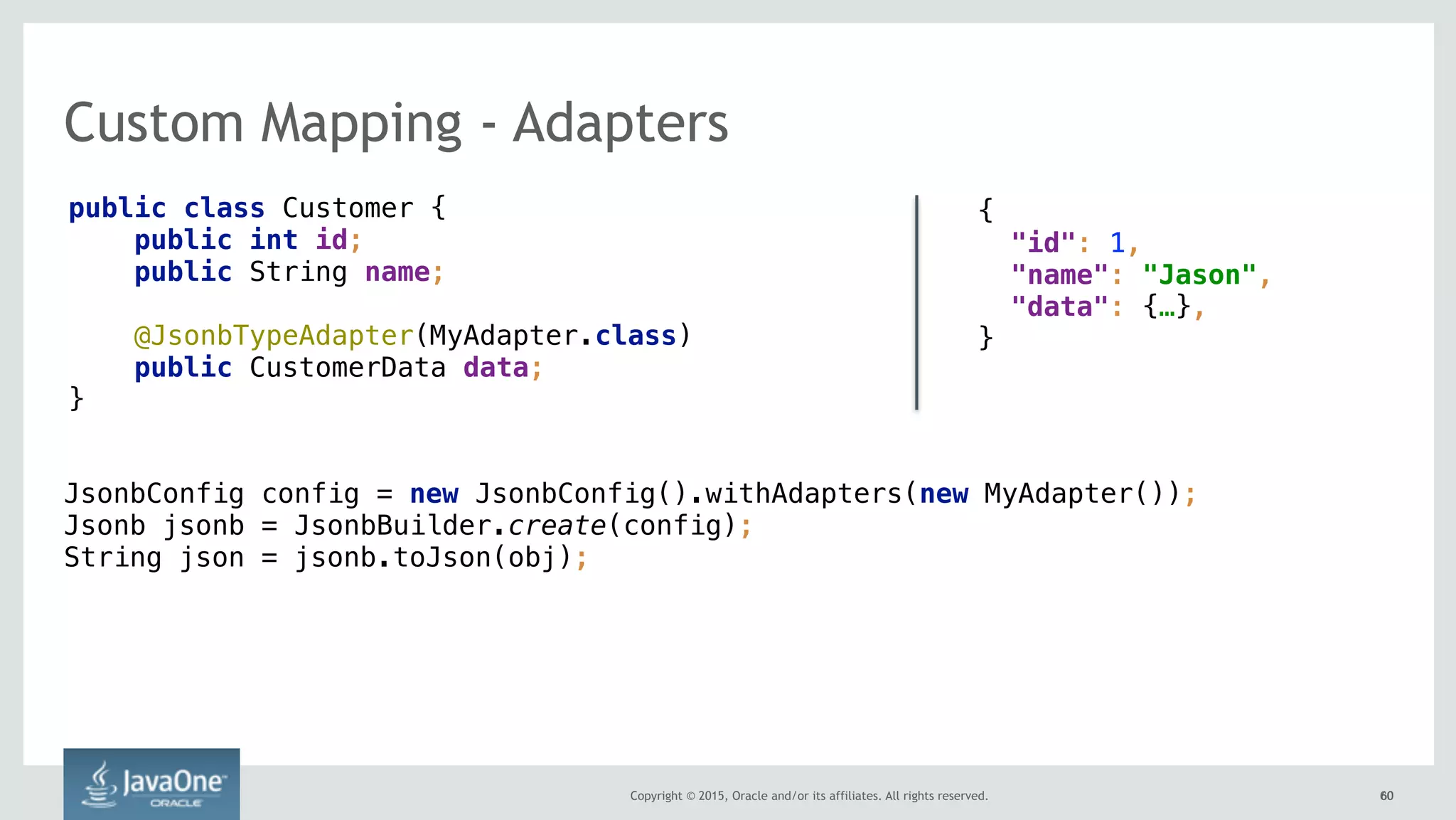 Copyright © 2015, Oracle and/or its affiliates. All rights reserved. 6060
Custom Mapping - Adapters
public class Customer {
public int id;
public String name;
@JsonbTypeAdapter(MyAdapter.class)
public CustomerData data;
}
{ 
"id": 1,
"name": "Jason",
"data": {…},
}
JsonbConfig config = new JsonbConfig().withAdapters(new MyAdapter()); 
Jsonb jsonb = JsonbBuilder.create(config); 
String json = jsonb.toJson(obj);
 