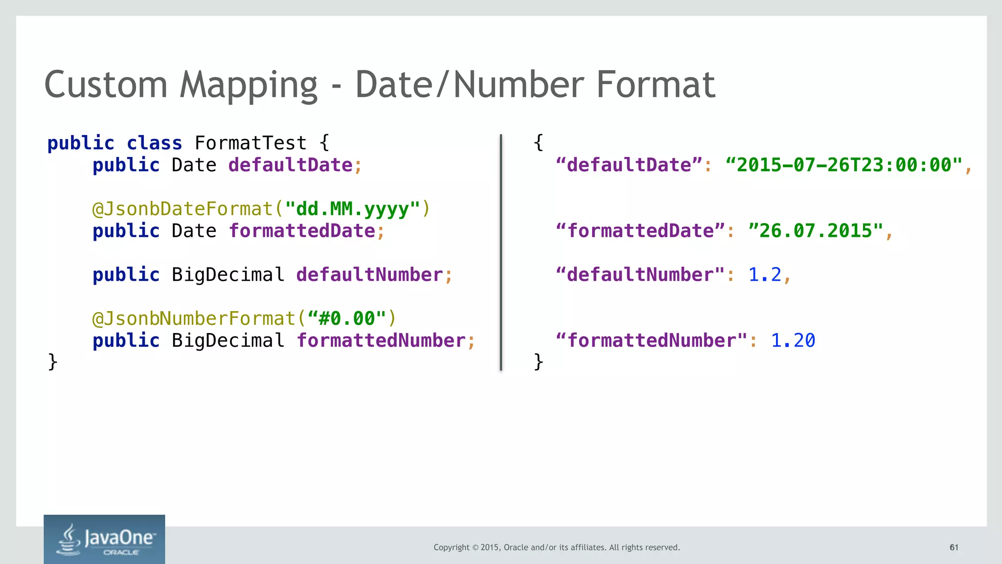 Copyright © 2015, Oracle and/or its affiliates. All rights reserved. 6161
Custom Mapping - Date/Number Format
public class FormatTest {
public Date defaultDate;
@JsonbDateFormat("dd.MM.yyyy") 
public Date formattedDate;
public BigDecimal defaultNumber;
@JsonbNumberFormat(“#0.00") 
public BigDecimal formattedNumber;
}
{
“defaultDate”: “2015-07-26T23:00:00",
“formattedDate”: ”26.07.2015",
“defaultNumber": 1.2,
“formattedNumber": 1.20
}
 