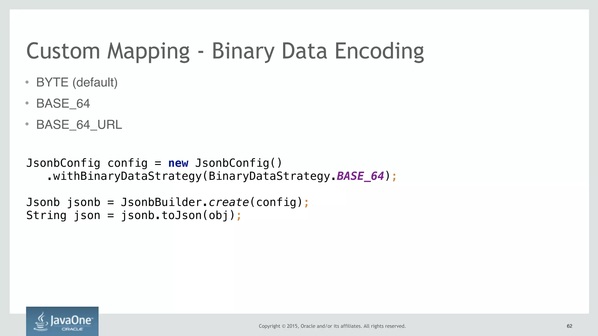 Copyright © 2015, Oracle and/or its affiliates. All rights reserved. 6262
Custom Mapping - Binary Data Encoding
• BYTE (default)
• BASE_64
• BASE_64_URL
JsonbConfig config = new JsonbConfig() 
.withBinaryDataStrategy(BinaryDataStrategy.BASE_64); 
Jsonb jsonb = JsonbBuilder.create(config); 
String json = jsonb.toJson(obj);
 