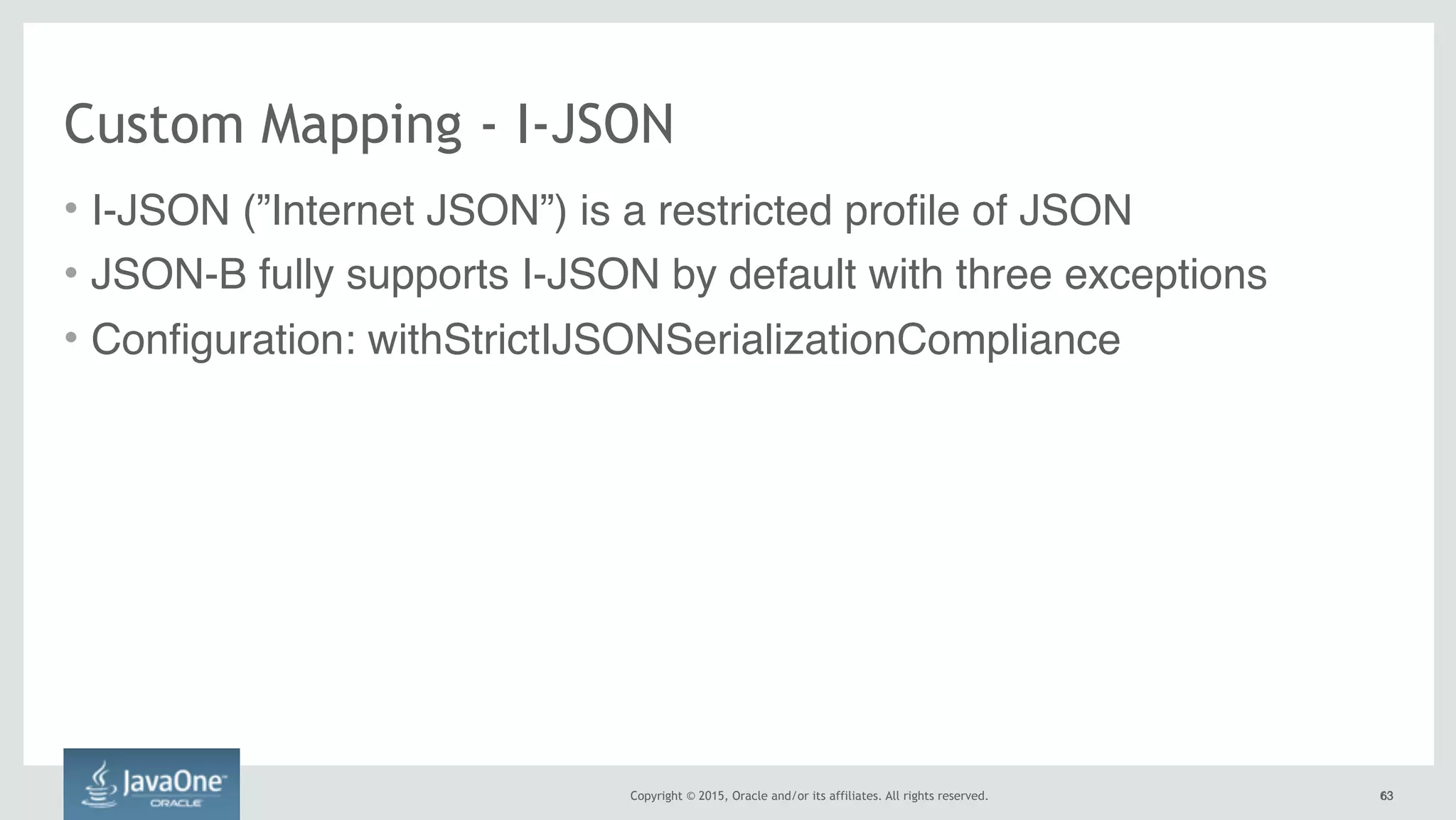 Copyright © 2015, Oracle and/or its affiliates. All rights reserved. 6363
Custom Mapping - I-JSON
• I-JSON (”Internet JSON”) is a restricted profile of JSON
• JSON-B fully supports I-JSON by default with three exceptions
• Configuration: withStrictIJSONSerializationCompliance
 