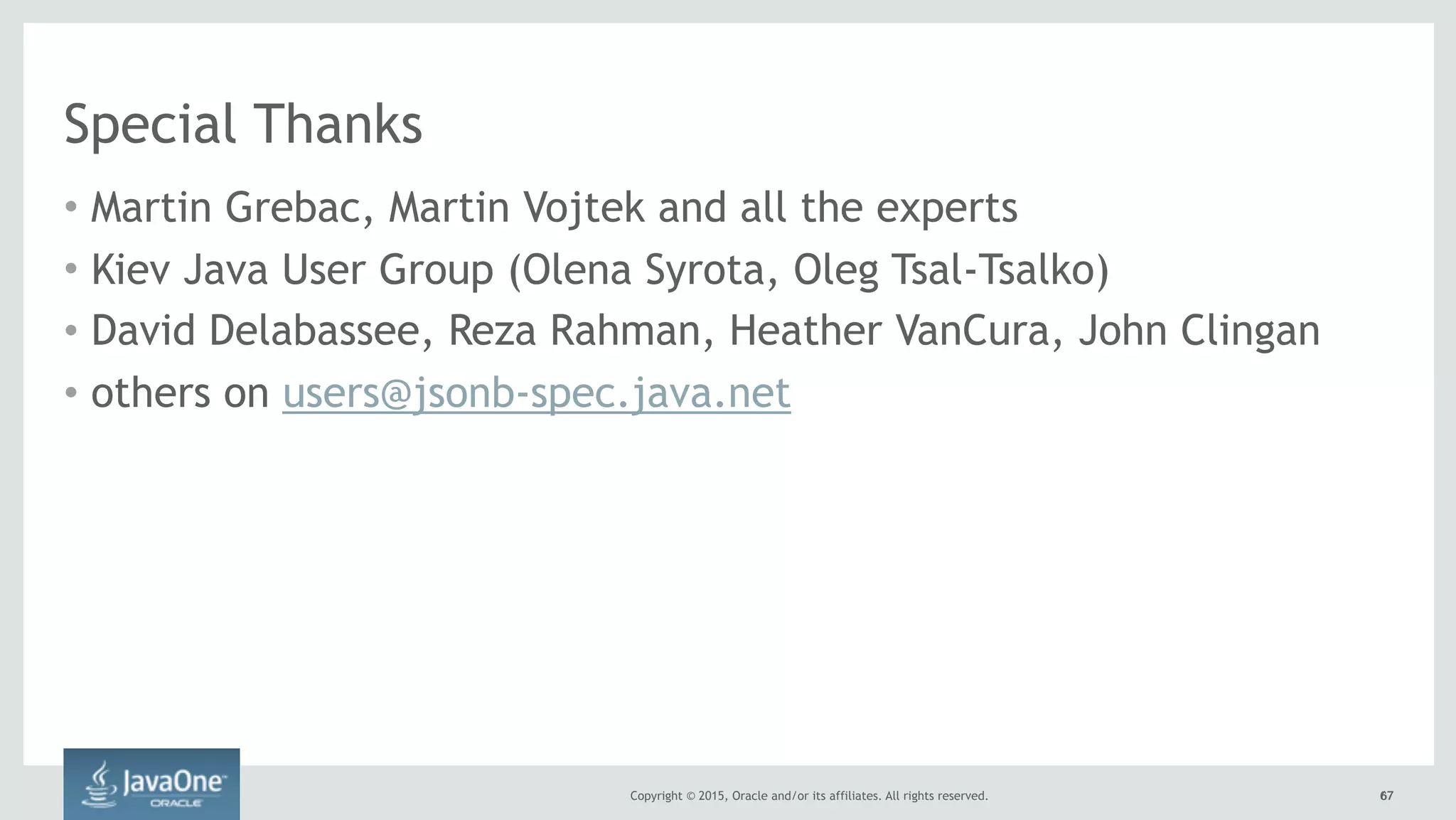 Copyright © 2015, Oracle and/or its affiliates. All rights reserved. 6767
Special Thanks
• Martin Grebac, Martin Vojtek and all the experts
• Kiev Java User Group (Olena Syrota, Oleg Tsal-Tsalko)
• David Delabassee, Reza Rahman, Heather VanCura, John Clingan
• others on users@jsonb-spec.java.net
 