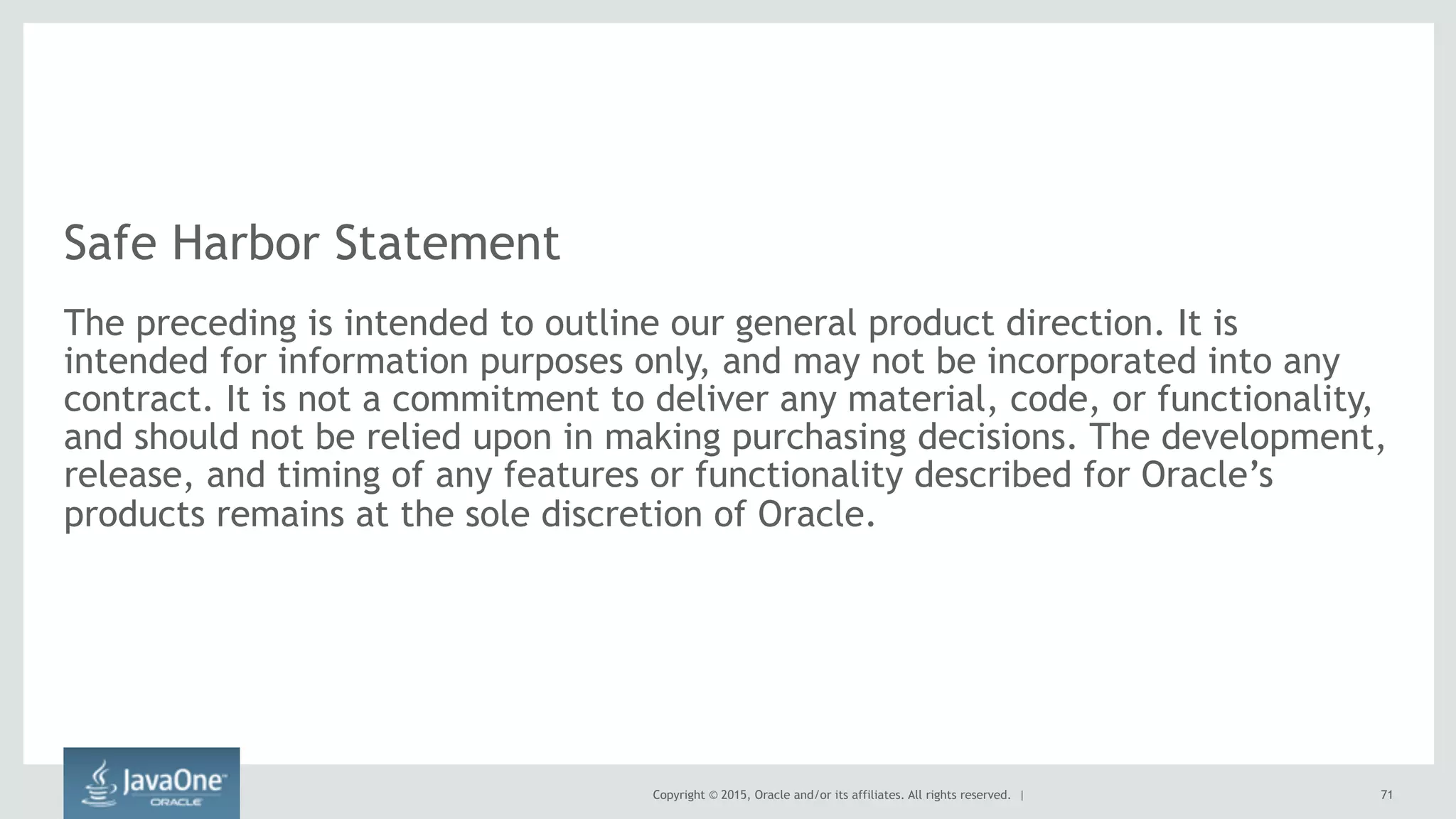 Copyright © 2015, Oracle and/or its affiliates. All rights reserved. |
Safe Harbor Statement
The preceding is intended to outline our general product direction. It is
intended for information purposes only, and may not be incorporated into any
contract. It is not a commitment to deliver any material, code, or functionality,
and should not be relied upon in making purchasing decisions. The development,
release, and timing of any features or functionality described for Oracle’s
products remains at the sole discretion of Oracle.
71
 