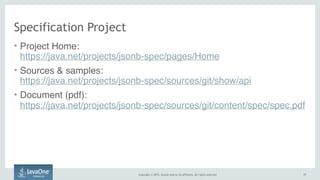 Copyright © 2015, Oracle and/or its affiliates. All rights reserved. 1717
Specification Project
• Project Home:  
https://java.net/projects/jsonb-spec/pages/Home
• Sources & samples:  
https://java.net/projects/jsonb-spec/sources/git/show/api
• Document (pdf):  
https://java.net/projects/jsonb-spec/sources/git/content/spec/spec.pdf
 