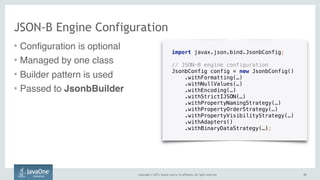 Copyright © 2015, Oracle and/or its affiliates. All rights reserved. 1919
JSON-B Engine Configuration
import javax.json.bind.JsonbConfig;
// JSON-B engine configuration
JsonbConfig config = new JsonbConfig()
.withFormatting(…)
.withNullValues(…)
.withEncoding(…)
.withStrictIJSON(…)
.withPropertyNamingStrategy(…)
.withPropertyOrderStrategy(…)
.withPropertyVisibilityStrategy(…) 
.withAdapters()
.withBinaryDataStrategy(…);
• Configuration is optional
• Managed by one class
• Builder pattern is used
• Passed to JsonbBuilder
 