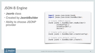 Copyright © 2015, Oracle and/or its affiliates. All rights reserved. 2020
JSON-B Engine
• Jsonb class
• Created by JsonbBuilder
• Ability to choose JSONP
provider
import javax.json.bind.Jsonb;
import javax.json.bind.JsonbBuilder;
// Create JSON-B engine
Jsonb jsonb = JsonbBuilder.newBuilder() 
.withConfig(…) 
.withProvider(…) 
.build();
// Create with given config
Jsonb jsonb = JsonbBuilder.create(config);
// Create with default config
Jsonb jsonb = JsonbBuilder.create();
 