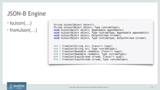 Copyright © 2015, Oracle and/or its affiliates. All rights reserved.
• toJson(…)
• fromJson(…)
2121
JSON-B Engine
String toJson(Object object);
String toJson(Object object, Type runtimeType);
void toJson(Object object, Appendable appendable);
void toJson(Object object, Type runtimeType, Appendable appendable);
void toJson(Object object, OutputStream stream);
void toJson(Object object, Type runtimeType, OutputStream stream);
<T> T fromJson(String str, Class<T> type);
<T> T fromJson(String str, Type runtimeType);
<T> T fromJson(Readable readable, Class<T> type);
<T> T fromJson(Readable readable, Type runtimeType);
<T> T fromJson(InputStream stream, Class<T> type);
<T> T fromJson(InputStream stream, Type runtimeType);
 
