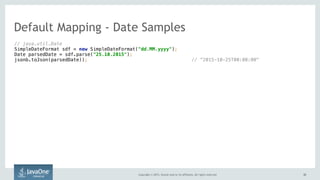 Copyright © 2015, Oracle and/or its affiliates. All rights reserved. 3232
// java.util.Date 
SimpleDateFormat sdf = new SimpleDateFormat("dd.MM.yyyy"); 
Date parsedDate = sdf.parse("25.10.2015"); 
jsonb.toJson(parsedDate)); // ”2015-10-25T00:00:00"
Default Mapping - Date Samples
 