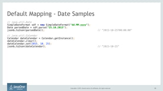 Copyright © 2015, Oracle and/or its affiliates. All rights reserved. 3333
// java.util.Date 
SimpleDateFormat sdf = new SimpleDateFormat("dd.MM.yyyy"); 
Date parsedDate = sdf.parse("25.10.2015"); 
jsonb.toJson(parsedDate)); // ”2015-10-25T00:00:00"
// java.util.Calendar 
Calendar dateCalendar = Calendar.getInstance(); 
dateCalendar.clear(); 
dateCalendar.set(2015, 10, 25);
jsonb.toJson(dateCalendar); // ”2015-10-25”
Default Mapping - Date Samples
 
