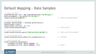 Copyright © 2015, Oracle and/or its affiliates. All rights reserved. 3434
// java.util.Date 
SimpleDateFormat sdf = new SimpleDateFormat("dd.MM.yyyy"); 
Date parsedDate = sdf.parse("25.10.2015"); 
jsonb.toJson(parsedDate)); // ”2015-10-25T00:00:00"
// java.util.Calendar 
Calendar dateCalendar = Calendar.getInstance(); 
dateCalendar.clear(); 
dateCalendar.set(2015, 10, 25);
jsonb.toJson(dateCalendar); // ”2015-10-25”
// java.time.Instant 
jsonb.toJson(Instant.parse(“2015-10-25T23:00:00Z")); // ”2015-10-25T23:00:00Z”
// java.time.Duration 
jsonb.toJson(Duration.ofHours(5).plusMinutes(4)); // “PT5H4M"
// java.time.Period 
jsonb.toJson(Period.between(
LocalDate.of(1960, Month.JANUARY, 1),
LocalDate.of(1970, Month.JANUARY, 1))); // "P10Y"
Default Mapping - Date Samples
 