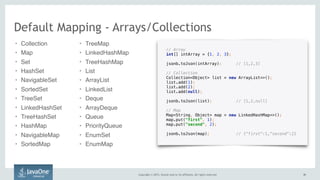 Copyright © 2015, Oracle and/or its affiliates. All rights reserved. 4141
// Array
int[] intArray = {1, 2, 3};
 
jsonb.toJson(intArray); // [1,2,3]
// Collection 
Collection<Object> list = new ArrayList<>(); 
list.add(1); 
list.add(2);
list.add(null); 
 
jsonb.toJson(list); // [1,2,null]
// Map 
Map<String, Object> map = new LinkedHashMap<>(); 
map.put("first", 1); 
map.put("second", 2); 
 
jsonb.toJson(map); // {"first":1,"second":2}
Default Mapping - Arrays/Collections
• Collection
• Map
• Set
• HashSet
• NavigableSet
• SortedSet
• TreeSet
• LinkedHashSet
• TreeHashSet
• HashMap
• NavigableMap
• SortedMap
• TreeMap
• LinkedHashMap
• TreeHashMap
• List
• ArrayList
• LinkedList
• Deque
• ArrayDeque
• Queue
• PriorityQueue
• EnumSet
• EnumMap
 
