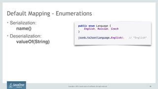 Copyright © 2015, Oracle and/or its affiliates. All rights reserved. 4242
public enum Language { 
English, Russian, Czech 
}
jsonb.toJson(Language.English); // "English" 
Default Mapping - Enumerations
• Serialization:  
name()
• Deserialization:  
valueOf(String)
 