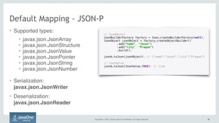 Copyright © 2015, Oracle and/or its affiliates. All rights reserved. 4343
// JsonObject
JsonBuilderFactory factory = Json.createBuilderFactory(null); 
JsonObject jsonObject = factory.createObjectBuilder() 
.add(“name", "Jason") 
.add(“city", "Prague") 
.build(); 
 
jsonb.toJson(jsonObject); // {“name":"Jason","city":"Prague"}
// JsonValue 
jsonb.toJson(JsonValue.TRUE); // true
Default Mapping - JSON-P
• Supported types:
• javax.json.JsonArray
• javax.json.JsonStructure
• javax.json.JsonValue
• javax.json.JsonPointer
• javax.json.JsonString
• javax.json.JsonNumber
• Serialization:  
javax.json.JsonWriter
• Deserialization: 
javax.json.JsonReader
 
