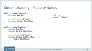 Copyright © 2015, Oracle and/or its affiliates. All rights reserved. 4848
Custom Mapping - Property Names
public class Customer { 
private int id; 
@JsonbProperty("name")
private String firstName; 
}
public class Customer { 
public int id; 
public String firstName; 
 
@JsonbProperty("name") 
public String getFirstName() { 
return firstName; 
} 
}
{ 
"id": 1,  
"name": "Jason" 
}
 