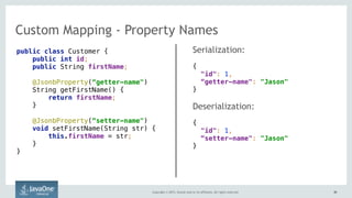 Copyright © 2015, Oracle and/or its affiliates. All rights reserved. 4949
Custom Mapping - Property Names
public class Customer { 
public int id; 
public String firstName; 
 
@JsonbProperty(“getter-name") 
String getFirstName() { 
return firstName; 
} 
 
@JsonbProperty(“setter-name") 
void setFirstName(String str) { 
this.firstName = str; 
} 
}
Serialization:
{ 
"id": 1,  
“getter-name": "Jason" 
}
Deserialization:
{ 
"id": 1,  
“setter-name": "Jason" 
}
 