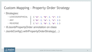Copyright © 2015, Oracle and/or its affiliates. All rights reserved. 5151
Custom Mapping - Property Order Strategy
• Strategies:
• LEXICOGRAPHICAL
• ANY
• REVERSE
• @JsonbPropertyOrder annotation on class
• JsonbConfig().withPropertyOrderStrategy(…)
{ "a": 1, "b": 2, "c": 3 }
{ "b": 2, "a": 1, "c": 3 }
{ "c": 3, "b": 2, "a": 1 }
 