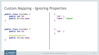 Copyright © 2015, Oracle and/or its affiliates. All rights reserved. 5252
Custom Mapping - Ignoring Properties
public class Customer { 
public int id;
public String name; 
}
public class Customer { 
public int id;
@JsonbTransient 
public String name; 
}
{ 
"id": 1,  
"name": "Jason" 
}
{ 
"id": 1  
}
 