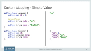 Copyright © 2015, Oracle and/or its affiliates. All rights reserved. 5757
Custom Mapping - Simple Value
public class Language {
public int id = 1;
@JsonbValue
public String code = “en";
public String name = "English";
}
public class Customer {
public int id;
public Language lang;
public String name;
}
”en”
{ 
"id": 1,
"lang": ”en”,
"name": ”Jason” 
}
 