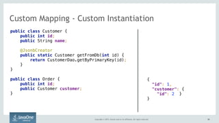 Copyright © 2015, Oracle and/or its affiliates. All rights reserved. 5858
Custom Mapping - Custom Instantiation
public class Customer {
public int id;
public String name;
@JsonbCreator 
public static Customer getFromDb(int id) {
return CustomerDao.getByPrimaryKey(id);
}
}
public class Order {
public int id;
public Customer customer;
}
{ 
"id": 1,
"customer": {
"id": 2 }
}
 
