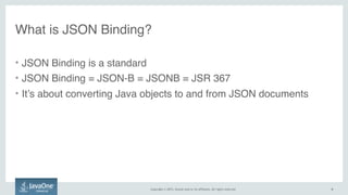 Copyright © 2015, Oracle and/or its affiliates. All rights reserved. 6
• JSON Binding is a standard
• JSON Binding = JSON-B = JSONB = JSR 367
• It’s about converting Java objects to and from JSON documents
What is JSON Binding?
6
 