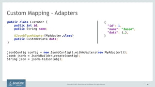 Copyright © 2015, Oracle and/or its affiliates. All rights reserved. 6060
Custom Mapping - Adapters
public class Customer {
public int id;
public String name;
@JsonbTypeAdapter(MyAdapter.class)
public CustomerData data;
}
{ 
"id": 1,
"name": "Jason",
"data": {…},
}
JsonbConfig config = new JsonbConfig().withAdapters(new MyAdapter()); 
Jsonb jsonb = JsonbBuilder.create(config); 
String json = jsonb.toJson(obj);
 