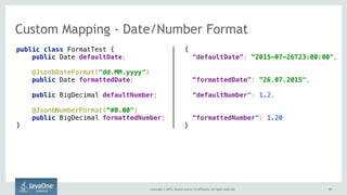 Copyright © 2015, Oracle and/or its affiliates. All rights reserved. 6161
Custom Mapping - Date/Number Format
public class FormatTest {
public Date defaultDate;
@JsonbDateFormat("dd.MM.yyyy") 
public Date formattedDate;
public BigDecimal defaultNumber;
@JsonbNumberFormat(“#0.00") 
public BigDecimal formattedNumber;
}
{
“defaultDate”: “2015-07-26T23:00:00",
“formattedDate”: ”26.07.2015",
“defaultNumber": 1.2,
“formattedNumber": 1.20
}
 
