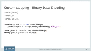 Copyright © 2015, Oracle and/or its affiliates. All rights reserved. 6262
Custom Mapping - Binary Data Encoding
• BYTE (default)
• BASE_64
• BASE_64_URL
JsonbConfig config = new JsonbConfig() 
.withBinaryDataStrategy(BinaryDataStrategy.BASE_64); 
Jsonb jsonb = JsonbBuilder.create(config); 
String json = jsonb.toJson(obj);
 