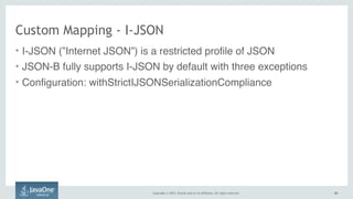 Copyright © 2015, Oracle and/or its affiliates. All rights reserved. 6363
Custom Mapping - I-JSON
• I-JSON (”Internet JSON”) is a restricted profile of JSON
• JSON-B fully supports I-JSON by default with three exceptions
• Configuration: withStrictIJSONSerializationCompliance
 
