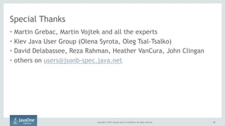 Copyright © 2015, Oracle and/or its affiliates. All rights reserved. 6767
Special Thanks
• Martin Grebac, Martin Vojtek and all the experts
• Kiev Java User Group (Olena Syrota, Oleg Tsal-Tsalko)
• David Delabassee, Reza Rahman, Heather VanCura, John Clingan
• others on users@jsonb-spec.java.net
 