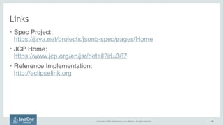 Copyright © 2015, Oracle and/or its affiliates. All rights reserved. 6969
Links
• Spec Project:  
https://java.net/projects/jsonb-spec/pages/Home
• JCP Home:  
https://www.jcp.org/en/jsr/detail?id=367
• Reference Implementation:  
http://eclipselink.org
 